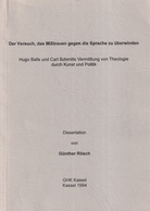 Der Versuch, das Mißtrauen gegen die Sprache zu überwinden. Hugo Balls und Carl Schmitts Vermittlung von Theologie durch Kunst und Politik. Dissertation von Günther Rösch